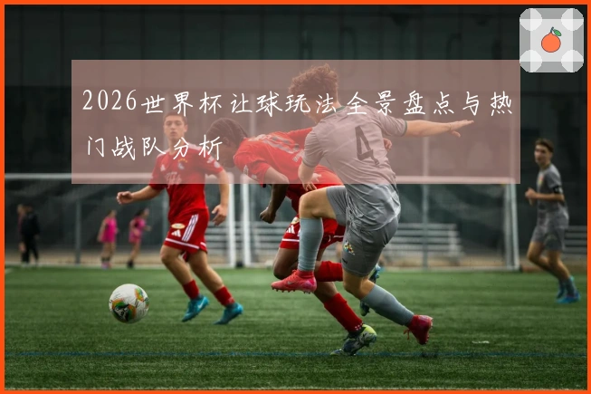 2026世界杯让球玩法全景盘点与热门战队分析