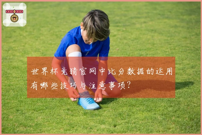 世界杯竞猜官网中比分数据的运用有哪些技巧与注意事项？